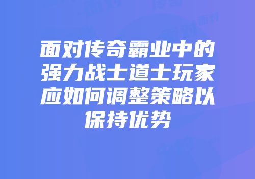 面对传奇霸业中的强力战士道士玩家应如何调整策略以保持优势