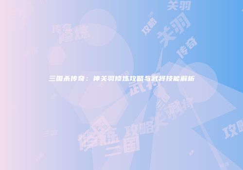 三国杀传奇：神关羽修炼攻略与武将技能解析