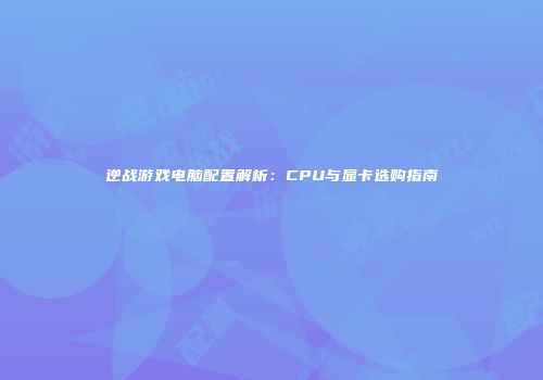 逆战游戏电脑配置解析：CPU与显卡选购指南