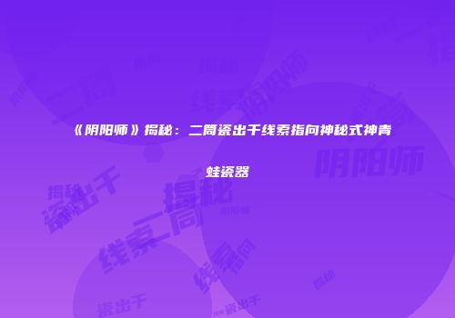 《阴阳师》揭秘：二筒瓷出千线索指向神秘式神青蛙瓷器