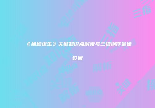 《绝地求生》关键知识点解析与三指操作最佳设置