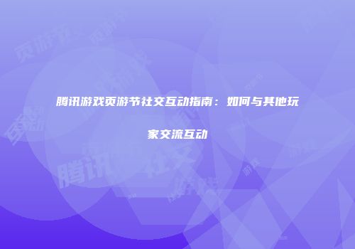 腾讯游戏页游节社交互动指南:如何与其他玩家交流互动