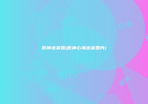 原神出货图(原神心海出货图片)
