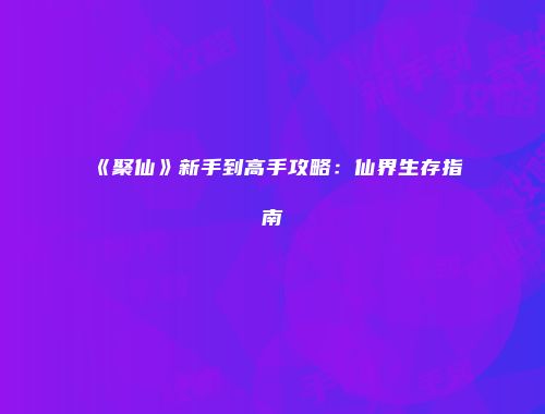 《聚仙》新手到高手攻略：仙界生存指南