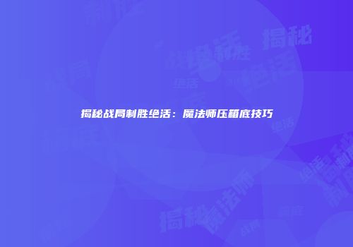揭秘战局制胜绝活：魔法师压箱底技巧