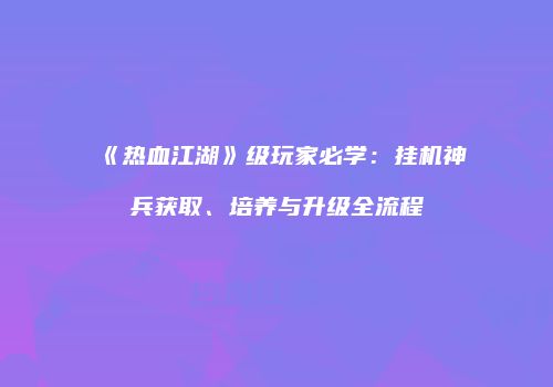 《热血江湖》级玩家必学：挂机神兵获取、培养与升级全流程