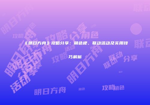 《明日方舟》攻略分享：角色梗、联动活动及实用技巧解析