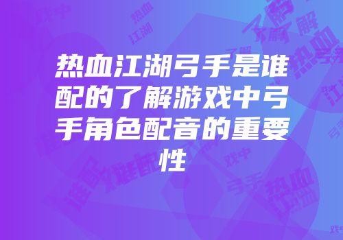 热血江湖弓手是谁配的了解游戏中弓手角色配音的重要性