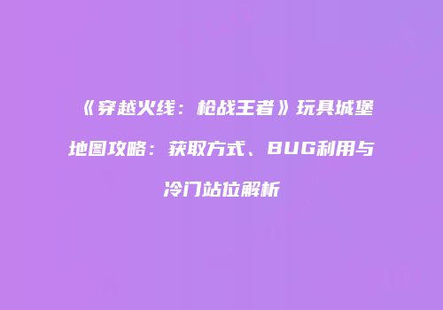 《穿越火线：枪战王者》玩具城堡地图攻略：获取方式、BUG利用与冷门站位解析
