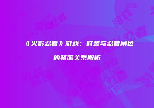 《火影忍者》游戏：时装与忍者角色的紧密关系解析