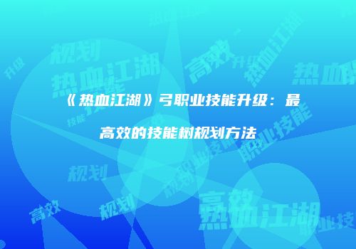 《热血江湖》弓职业技能升级：最高效的技能树规划方法