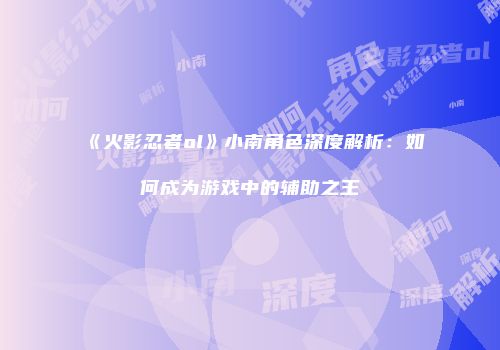 《火影忍者ol》小南角色深度解析：如何成为游戏中的辅助之王