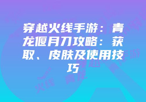 穿越火线手游：青龙偃月刀攻略：获取、皮肤及使用技巧