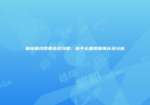 碧蓝航线舰船选择攻略：新手必备舰船推荐及分析