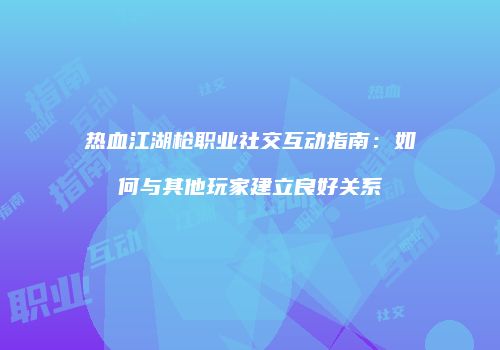 热血江湖枪职业社交互动指南：如何与其他玩家建立良好关系