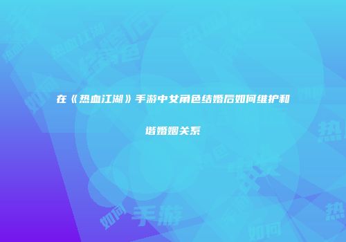 在《热血江湖》手游中女角色结婚后如何维护和谐婚姻关系