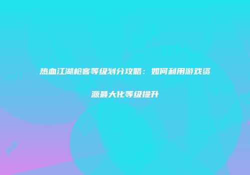 热血江湖枪客等级划分攻略：如何利用游戏资源最大化等级提升
