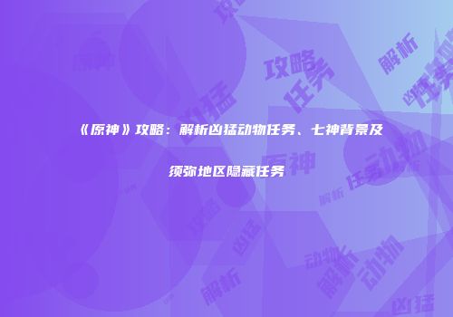《原神》攻略：解析凶猛动物任务、七神背景及须弥地区隐藏任务
