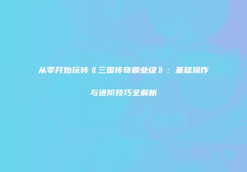从零开始玩转《三国传奇霸业级》：基础操作与进阶技巧全解析