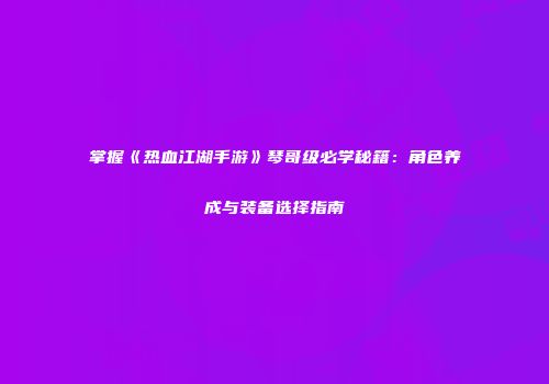 掌握《热血江湖手游》琴哥级必学秘籍：角色养成与装备选择指南