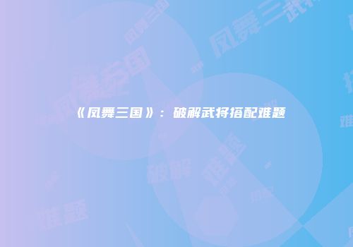 《凤舞三国》：破解武将搭配难题