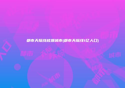 都市天际线核爆城市(都市天际线1亿人口)