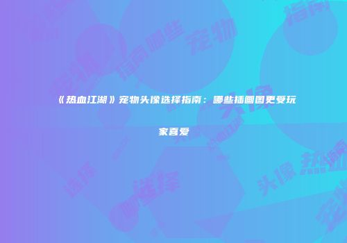 《热血江湖》宠物头像选择指南:哪些插画图更受玩家喜爱