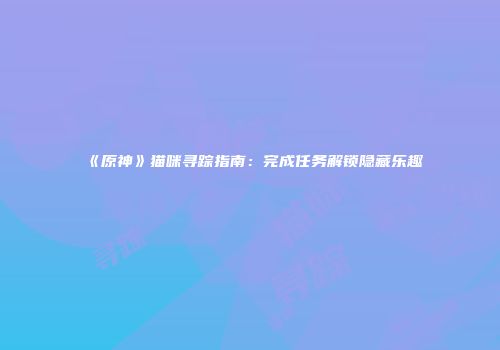 《原神》猫咪寻踪指南：完成任务解锁隐藏乐趣