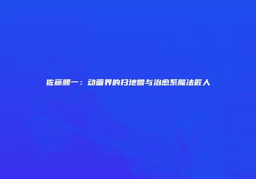 佐藤顺一：动画界的扫地僧与治愈系魔法匠人