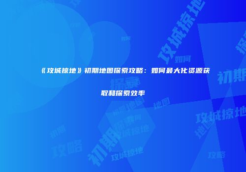 《攻城掠地》初期地图探索攻略：如何最大化资源获取和探索效率