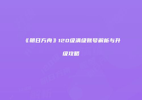 《明日方舟》120级满级账号解析与升级攻略