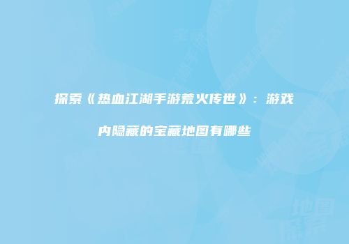 探索《热血江湖手游荒火传世》：游戏内隐藏的宝藏地图有哪些