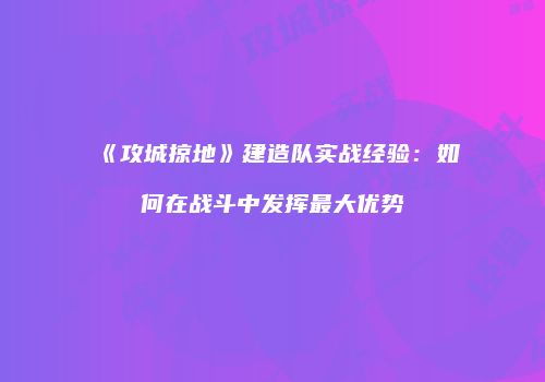 《攻城掠地》建造队实战经验：如何在战斗中发挥最大优势