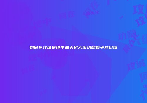 如何在攻城掠地中最大化六级功勋箱子的价值