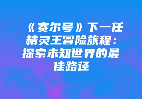 《赛尔号》下一任精灵王冒险旅程:探索未知世界的最佳路径