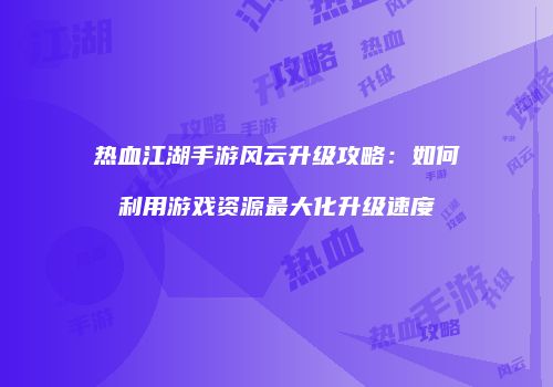 热血江湖手游风云升级攻略：如何利用游戏资源最大化升级速度