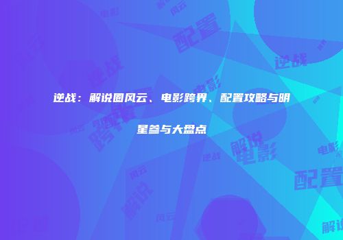 逆战：解说圈风云、电影跨界、配置攻略与明星参与大盘点