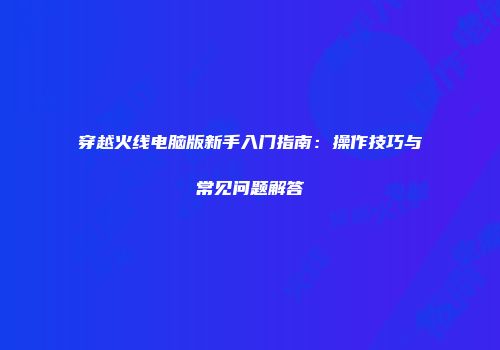 穿越火线电脑版新手入门指南：操作技巧与常见问题解答