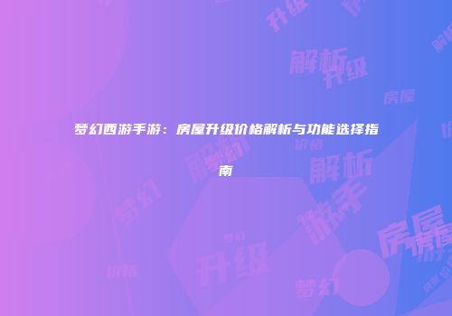 梦幻西游手游：房屋升级价格解析与功能选择指南