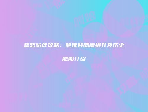 碧蓝航线攻略：舰娘好感度提升及历史舰船介绍