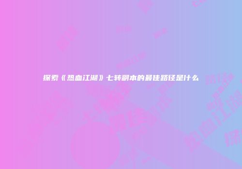 探索《热血江湖》七转副本的最佳路径是什么