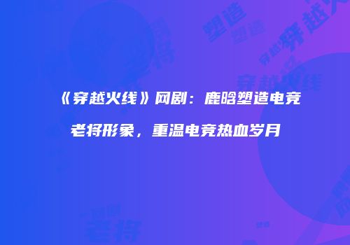 《穿越火线》网剧：鹿晗塑造电竞老将形象，重温电竞热血岁月