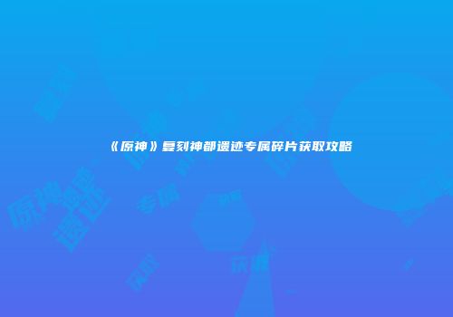 《原神》复刻神都遗迹专属碎片获取攻略