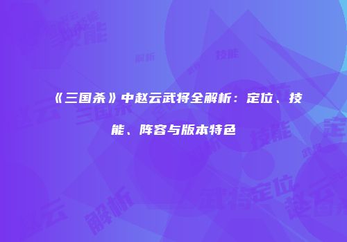 《三国杀》中赵云武将全解析：定位、技能、阵容与版本特色