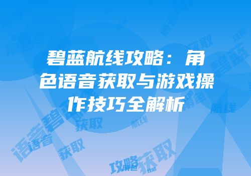 碧蓝航线攻略：角色语音获取与游戏操作技巧全解析