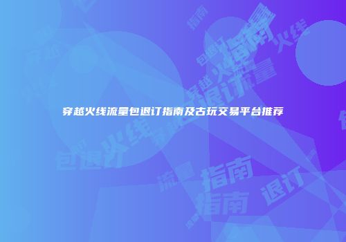 穿越火线流量包退订指南及古玩交易平台推荐