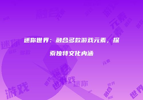 迷你世界：融合多款游戏元素，探索独特文化内涵