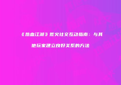 《热血江湖》荒火社交互动指南：与其他玩家建立良好关系的方法