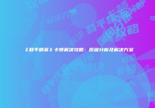 《和平精英》卡顿解决攻略：原因分析及解决方案