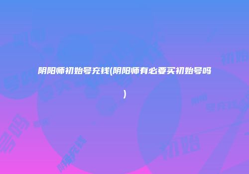 阴阳师初始号充钱(阴阳师有必要买初始号吗)